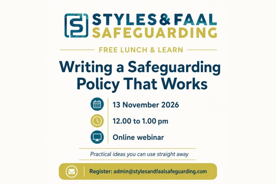 Styles & Faal Safeguarding free Lunch & Learn webinar, “Writing a Safeguarding Policy That Works”, on 13 November 2026 from 12.00 to 1.00 pm, online. Registration email: admin@stylesandfaalsafeguarding.com